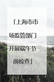 上海市市场监管部门开展端午节前检查