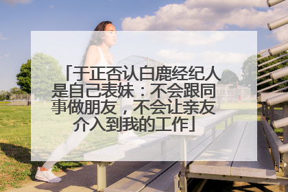 于正否认白鹿经纪人是自己表妹：不会跟同事做朋友，不会让亲友介入到我的工作