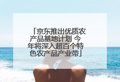 京东推出优质农产品基地计划 今年将深入超百个特色农产品产业带