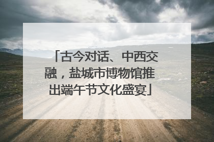 古今对话、中西交融，盐城市博物馆推出端午节文化盛宴