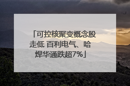 可控核聚变概念股走低 百利电气、哈焊华通跌超7%