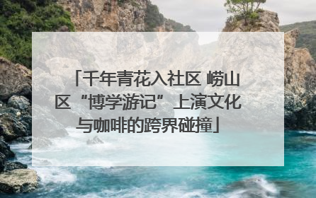 千年青花入社区 崂山区“博学游记”上演文化与咖啡的跨界碰撞