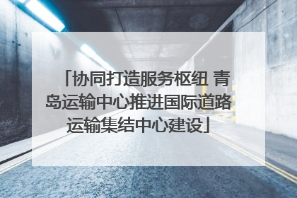 协同打造服务枢纽 青岛运输中心推进国际道路运输集结中心建设