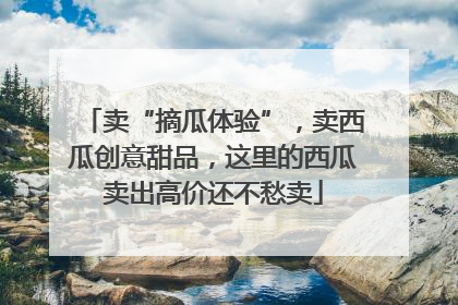 卖“摘瓜体验”，卖西瓜创意甜品，这里的西瓜卖出高价还不愁卖