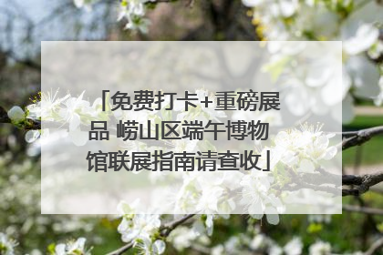 免费打卡+重磅展品 崂山区端午博物馆联展指南请查收