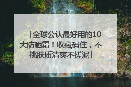 全球公认最好用的10大防晒霜！收藏码住，不挑肤质清爽不搓泥