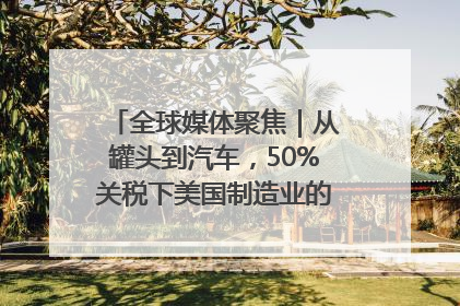 全球媒体聚焦｜从罐头到汽车，50%关税下美国制造业的“生死劫”