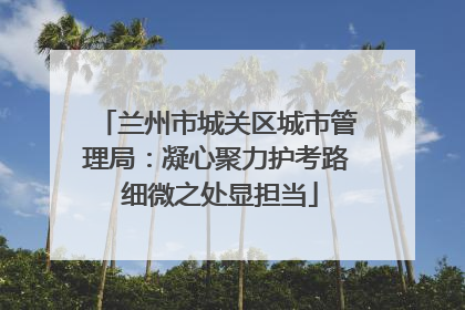 兰州市城关区城市管理局：凝心聚力护考路 细微之处显担当
