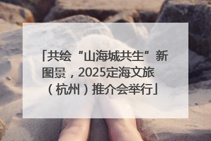 共绘“山海城共生”新图景，2025定海文旅（杭州）推介会举行