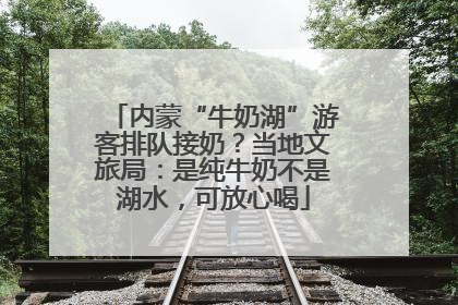 内蒙“牛奶湖”游客排队接奶？当地文旅局：是纯牛奶不是湖水，可放心喝