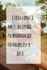 出行热门地！长沙端午假期旅游市场热力十足