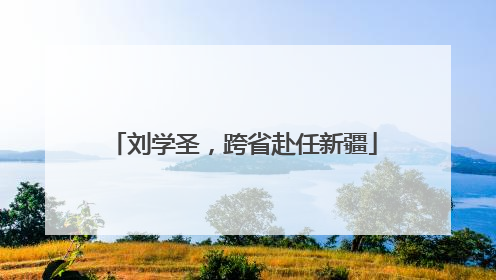 刘学圣，跨省赴任新疆