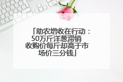 助农增收在行动：50万斤洋葱滞销 收购价每斤却高于市场价三分钱