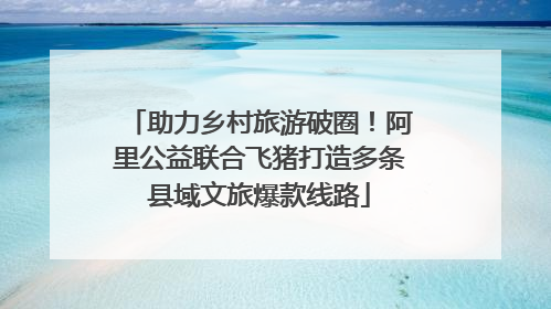 助力乡村旅游破圈！阿里公益联合飞猪打造多条县域文旅爆款线路