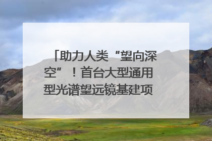 助力人类“望向深空”！首台大型通用型光谱望远镜基建项目破土动工