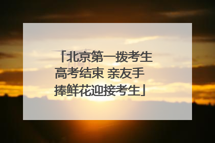 北京第一拨考生高考结束 亲友手捧鲜花迎接考生