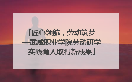 匠心领航，劳动筑梦——武威职业学院劳动研学实践育人取得新成果