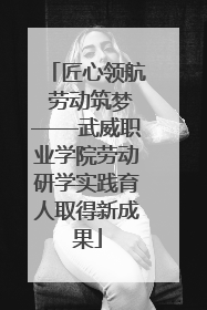 匠心领航 劳动筑梦——武威职业学院劳动研学实践育人取得新成果