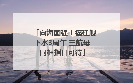 向海图强！福建舰下水3周年 三航母同框指日可待