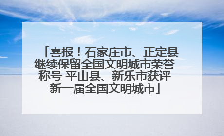 喜报！石家庄市、正定县继续保留全国文明城市荣誉称号 平山县、新乐市获评新一届全国文明城市