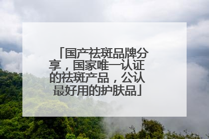 国产祛斑品牌分享，国家唯一认证的祛斑产品，公认最好用的护肤品