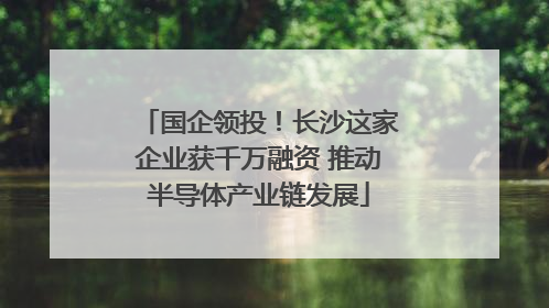 国企领投！长沙这家企业获千万融资 推动半导体产业链发展