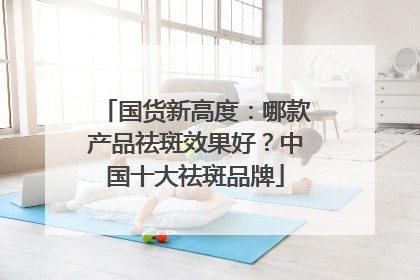 国货新高度：哪款产品祛斑效果好？中国十大祛斑品牌