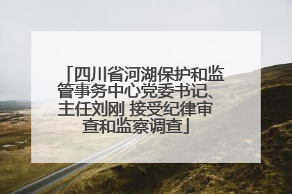 四川省河湖保护和监管事务中心党委书记、主任刘刚 接受纪律审查和监察调查