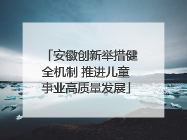 安徽创新举措健全机制 推进儿童事业高质量发展