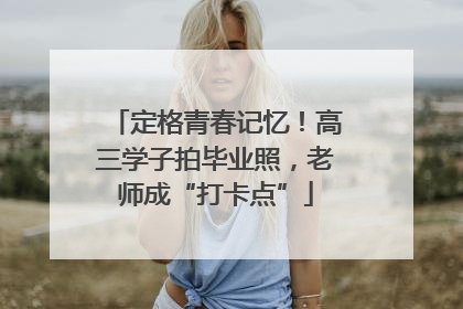 定格青春记忆！高三学子拍毕业照，老师成“打卡点”