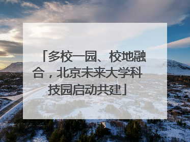 多校一园、校地融合，北京未来大学科技园启动共建