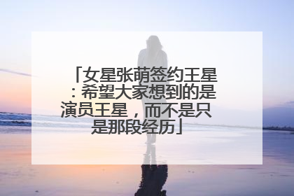 女星张萌签约王星：希望大家想到的是演员王星，而不是只是那段经历