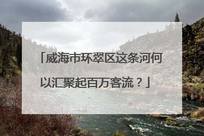 威海市环翠区这条河何以汇聚起百万客流？