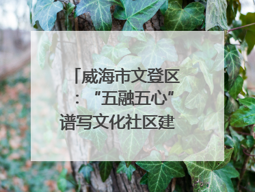 威海市文登区：“五融五心”谱写文化社区建设新篇章