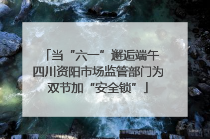 当“六一”邂逅端午 四川资阳市场监管部门为双节加“安全锁”