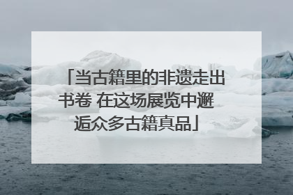 当古籍里的非遗走出书卷 在这场展览中邂逅众多古籍真品