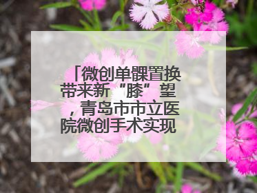 微创单髁置换带来新“膝”望，青岛市市立医院微创手术实现“保膝”目标