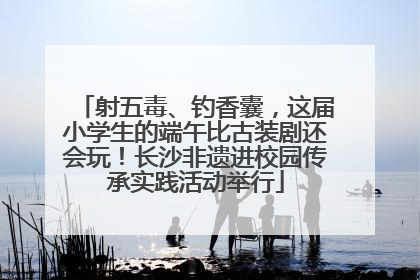 射五毒、钓香囊，这届小学生的端午比古装剧还会玩！长沙非遗进校园传承实践活动举行