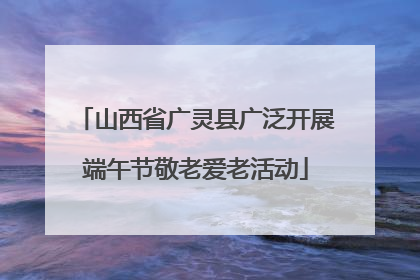 山西省广灵县广泛开展端午节敬老爱老活动