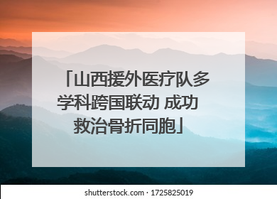 山西援外医疗队多学科跨国联动 成功救治骨折同胞