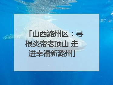 山西潞州区：寻根炎帝老顶山 走进幸福新潞州
