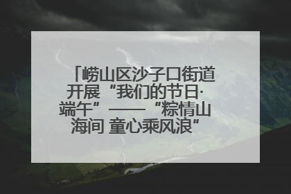崂山区沙子口街道开展“我们的节日·端午”——“粽情山海间 童心乘风浪”文明实践活动