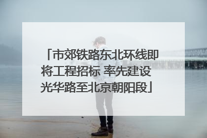 市郊铁路东北环线即将工程招标 率先建设光华路至北京朝阳段