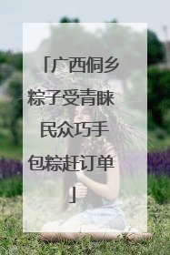 广西侗乡粽子受青睐 民众巧手包粽赶订单
