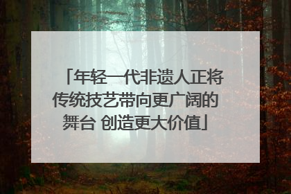 年轻一代非遗人正将传统技艺带向更广阔的舞台 创造更大价值