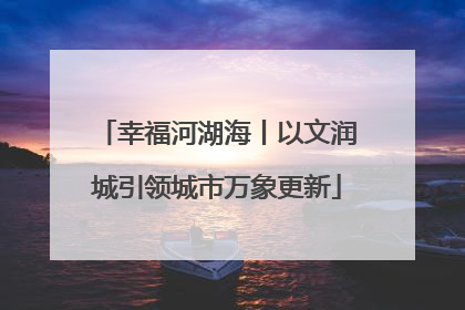 幸福河湖海丨以文润城引领城市万象更新