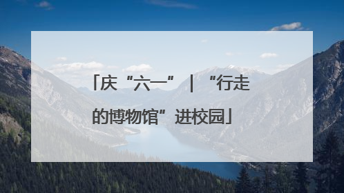 庆“六一”｜“行走的博物馆”进校园