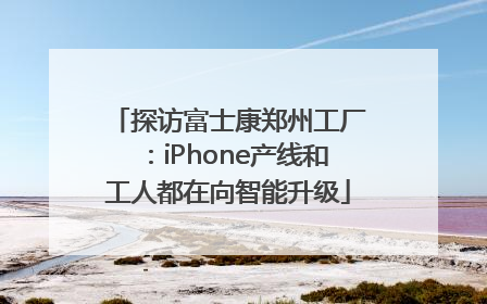 探访富士康郑州工厂：iPhone产线和工人都在向智能升级