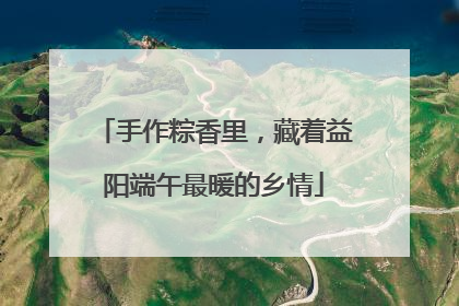 手作粽香里，藏着益阳端午最暖的乡情