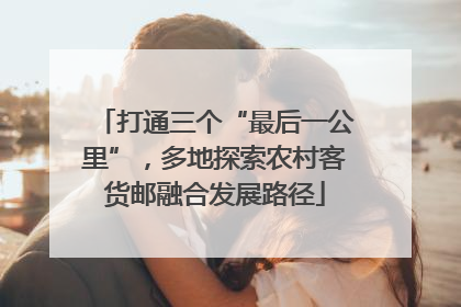打通三个“最后一公里”，多地探索农村客货邮融合发展路径